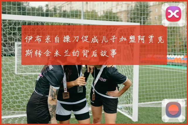 伊布亲自操刀促成儿子加盟阿贾克斯转会米兰的背后故事