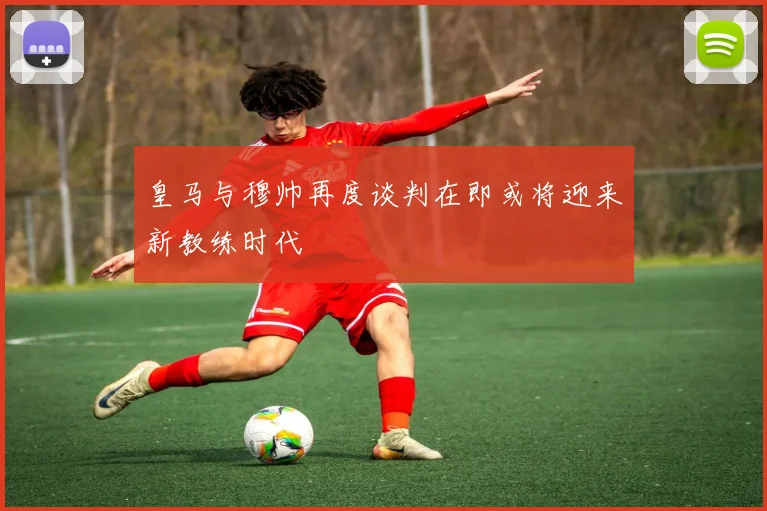 皇马与穆帅再度谈判在即或将迎来新教练时代