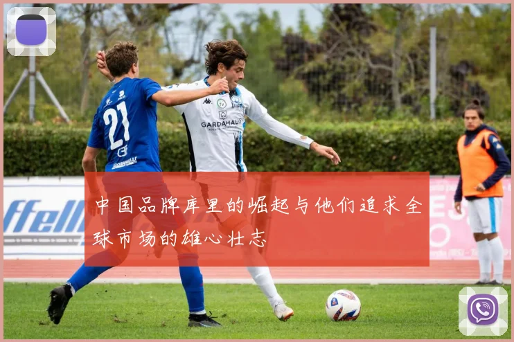 中国品牌库里的崛起与他们追求全球市场的雄心壮志
