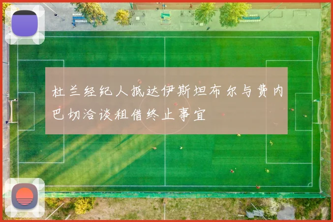 杜兰经纪人抵达伊斯坦布尔与费内巴切洽谈租借终止事宜