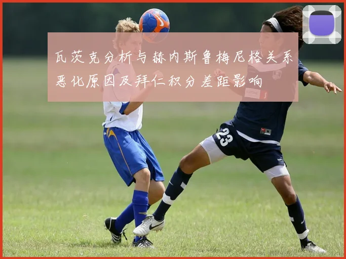 瓦茨克分析与赫内斯鲁梅尼格关系恶化原因及拜仁积分差距影响
