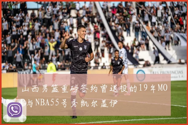 山西男篮重磅签约曾退役的19年MOP与NBA55号秀凯尔盖伊