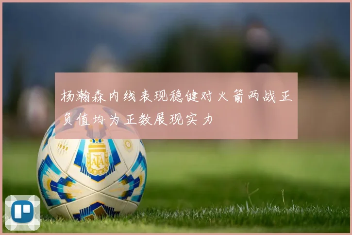 杨瀚森内线表现稳健对火箭两战正负值均为正数展现实力