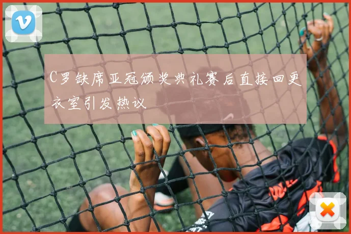 C罗缺席亚冠颁奖典礼赛后直接回更衣室引发热议