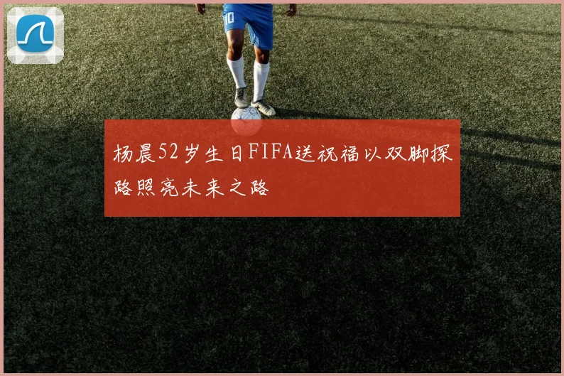 杨晨52岁生日FIFA送祝福以双脚探路照亮未来之路